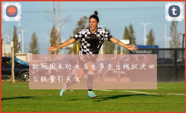 欧冠国米对决马竞争夺出线权次回合较量引关注