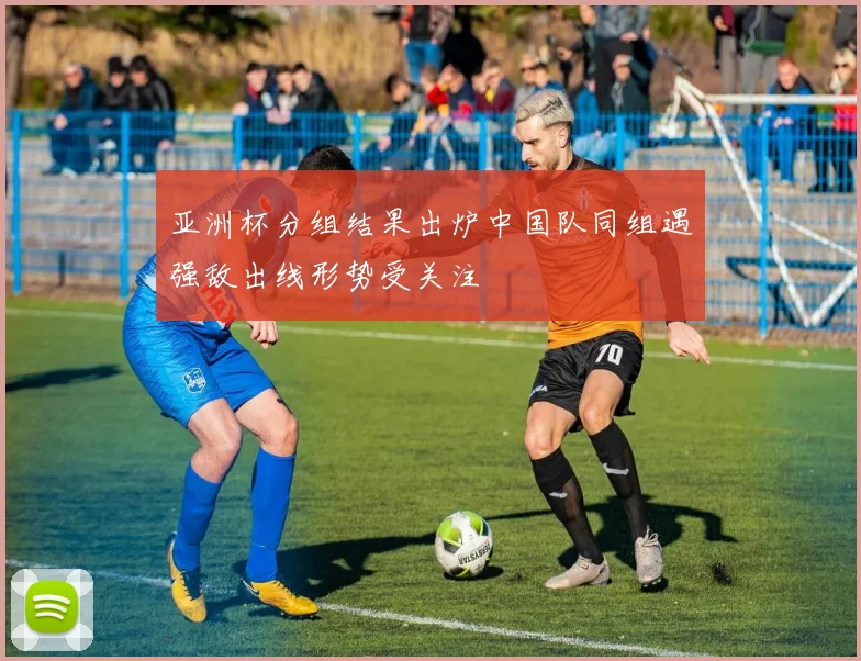 亚洲杯分组结果出炉中国队同组遇强敌出线形势受关注