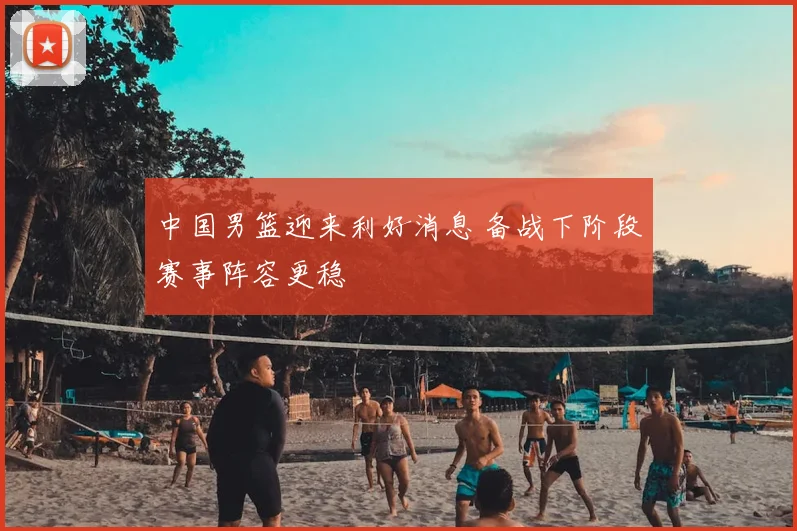 中国男篮迎来利好消息 备战下阶段赛事阵容更稳