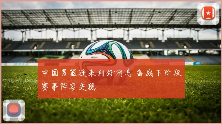 中国男篮迎来利好消息 备战下阶段赛事阵容更稳
