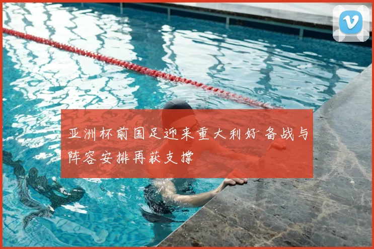 亚洲杯前国足迎来重大利好 备战与阵容安排再获支撑
