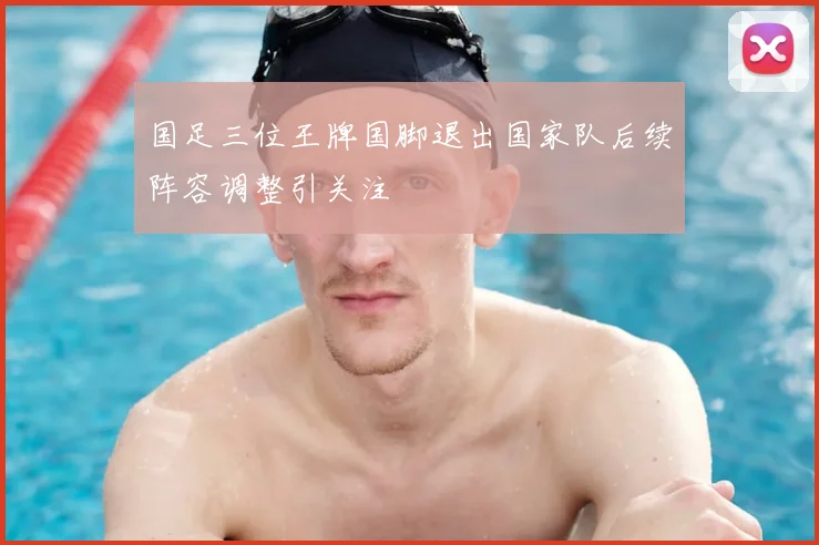 国足三位王牌国脚退出国家队后续阵容调整引关注