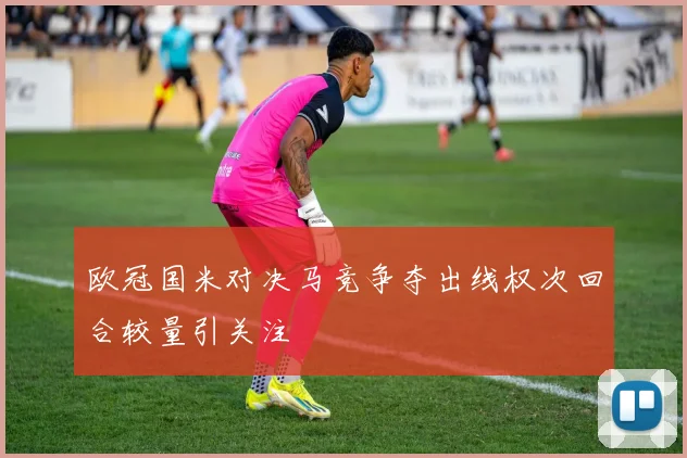 欧冠国米对决马竞争夺出线权次回合较量引关注
