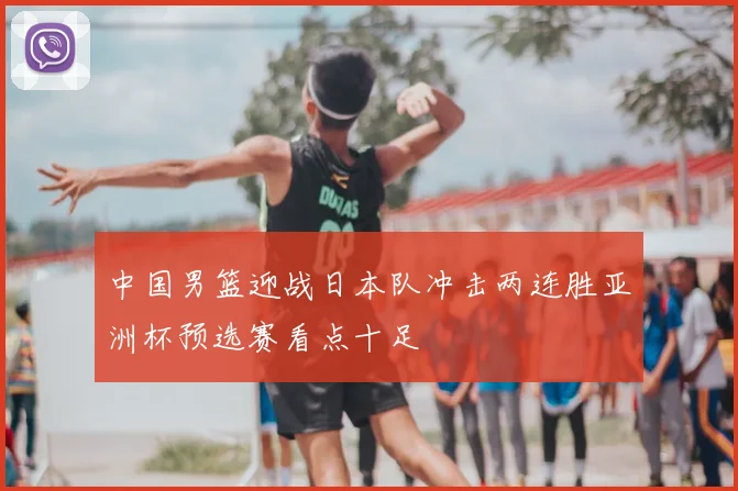 中国男篮迎战日本队冲击两连胜亚洲杯预选赛看点十足