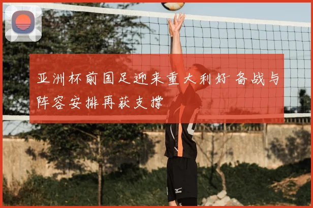 亚洲杯前国足迎来重大利好 备战与阵容安排再获支撑