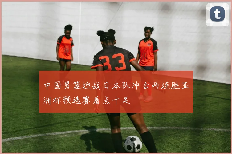 中国男篮迎战日本队冲击两连胜亚洲杯预选赛看点十足