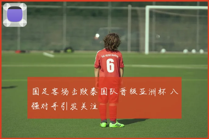 国足客场击败泰国队晋级亚洲杯 八强对手引发关注