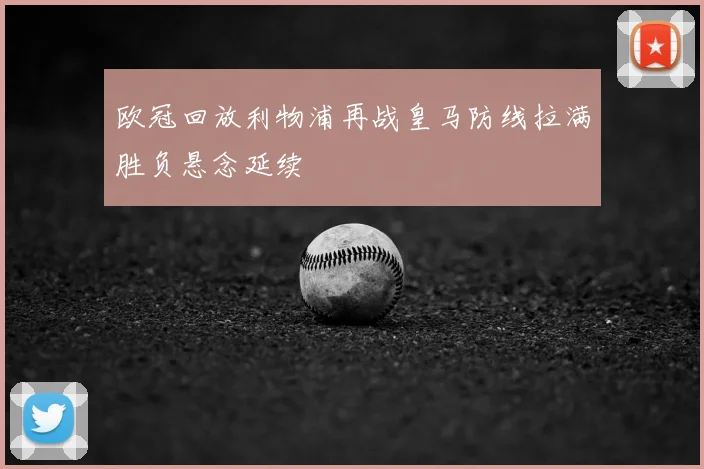 欧冠回放利物浦再战皇马防线拉满胜负悬念延续